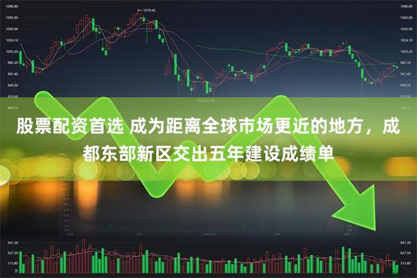 股票配资首选 成为距离全球市场更近的地方，成都东部新区交出五年建设成绩单