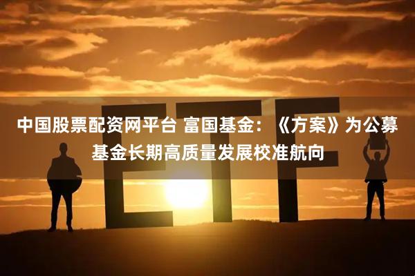 中国股票配资网平台 富国基金：《方案》为公募基金长期高质量发展校准航向