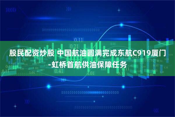 股民配资炒股 中国航油圆满完成东航C919厦门-虹桥首航供油保障任务