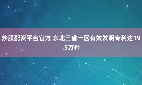 炒股配资平台官方 东北三省一区有效发明专利达19.5万件