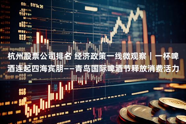 杭州股票公司排名 经济政策一线微观察｜一杯啤酒连起四海宾朋——青岛国际啤酒节释放消费活力