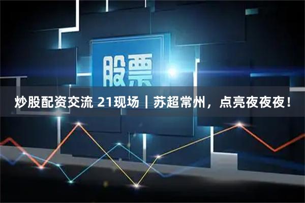 炒股配资交流 21现场｜苏超常州，点亮夜夜夜！