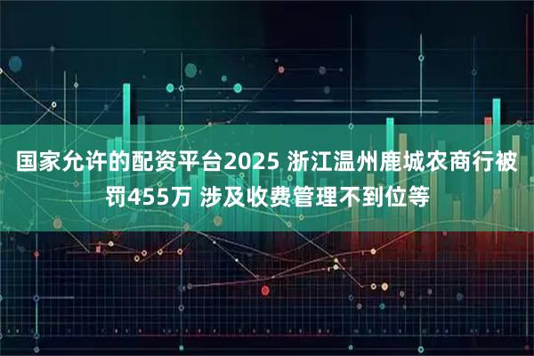 国家允许的配资平台2025 浙江温州鹿城农商行被罚455万 涉及收费管理不到位等