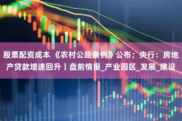 股票配资成本 《农村公路条例》公布；央行：房地产贷款增速回升丨盘前情报_产业园区_发展_建设