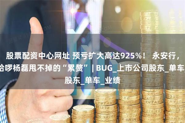 股票配资中心网址 预亏扩大高达925%！ 永安行，成了哈啰杨磊甩不掉的“累赘” | BUG_上市公司股东_单车_业绩