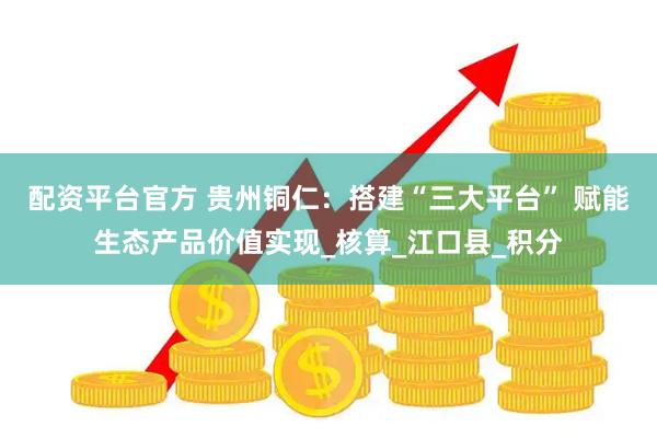 配资平台官方 贵州铜仁：搭建“三大平台” 赋能生态产品价值实现_核算_江口县_积分
