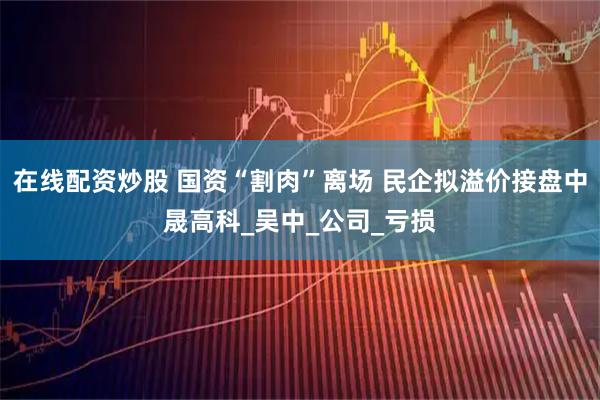 在线配资炒股 国资“割肉”离场 民企拟溢价接盘中晟高科_吴中_公司_亏损