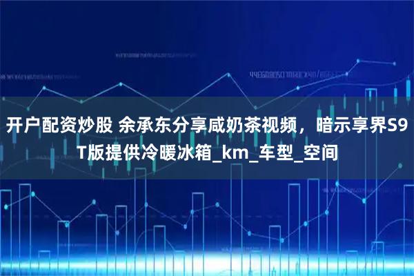 开户配资炒股 余承东分享咸奶茶视频，暗示享界S9T版提供冷暖冰箱_km_车型_空间