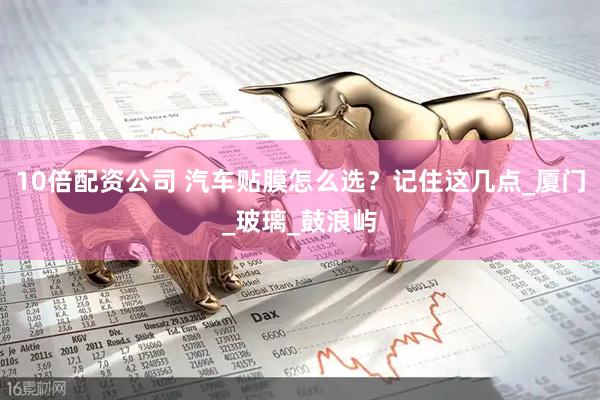 10倍配资公司 汽车贴膜怎么选？记住这几点_厦门_玻璃_鼓浪屿