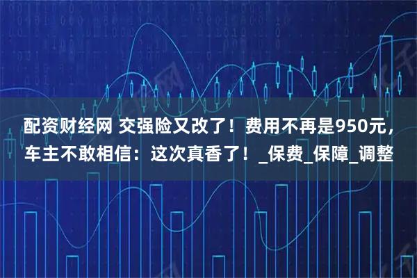 配资财经网 交强险又改了！费用不再是950元，车主不敢相信：这次真香了！_保费_保障_调整