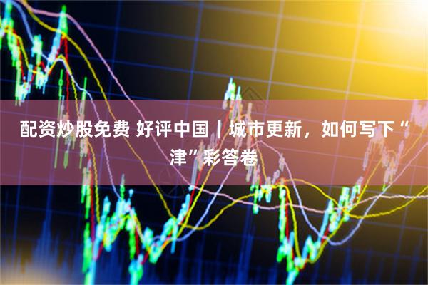 配资炒股免费 好评中国｜城市更新，如何写下“津”彩答卷