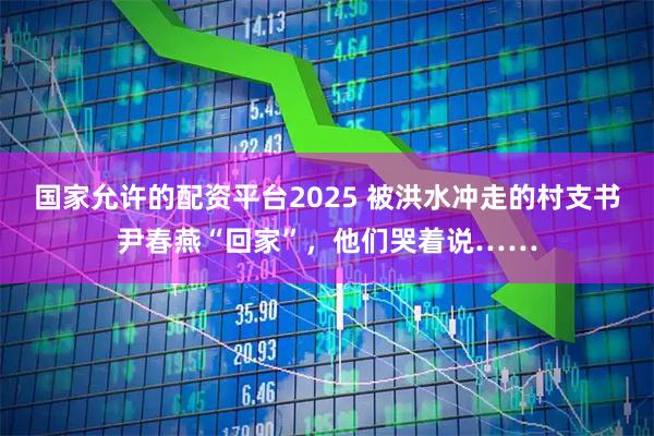 国家允许的配资平台2025 被洪水冲走的村支书尹春燕“回家”，他们哭着说……