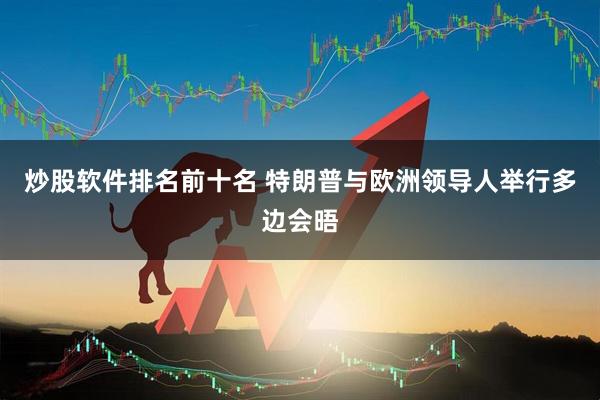 炒股软件排名前十名 特朗普与欧洲领导人举行多边会晤