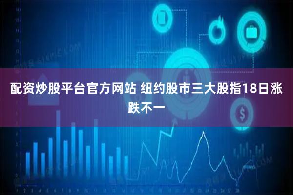 配资炒股平台官方网站 纽约股市三大股指18日涨跌不一