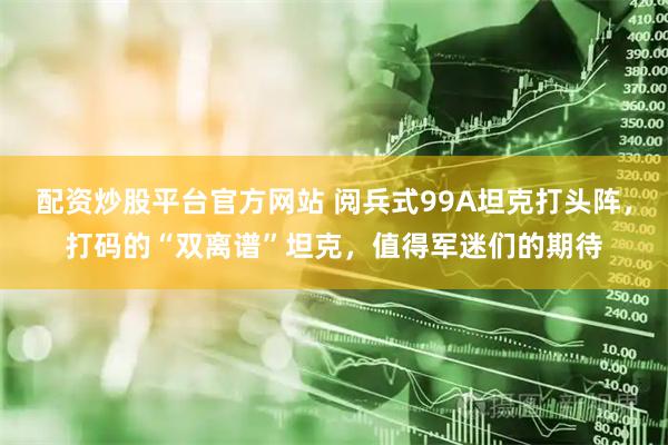 配资炒股平台官方网站 阅兵式99A坦克打头阵，打码的“双离谱”坦克，值得军迷们的期待