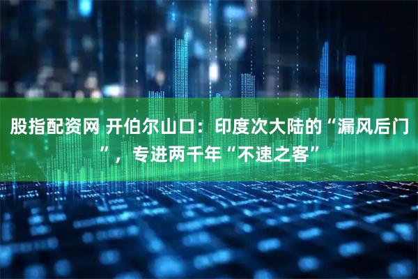 股指配资网 开伯尔山口：印度次大陆的“漏风后门”，专进两千年“不速之客”