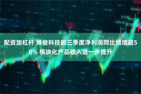 配资加杠杆 博俊科技前三季度净利润同比预增超50% 模块化产品收入进一步提升