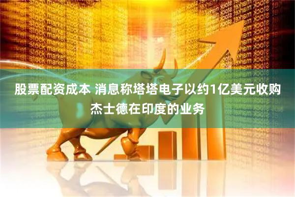 股票配资成本 消息称塔塔电子以约1亿美元收购杰士德在印度的业务