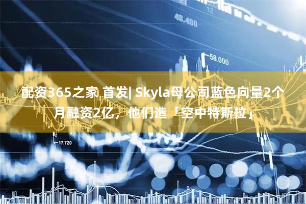 配资365之家 首发| Skyla母公司蓝色向量2个月融资2亿，他们造「空中特斯拉」