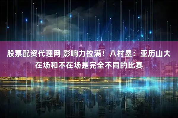 股票配资代理网 影响力拉满！八村塁：亚历山大在场和不在场是完全不同的比赛