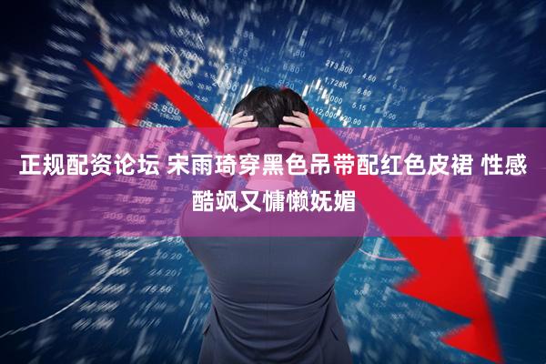 正规配资论坛 宋雨琦穿黑色吊带配红色皮裙 性感酷飒又慵懒妩媚