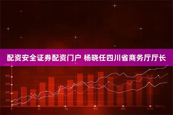 配资安全证券配资门户 杨晓任四川省商务厅厅长