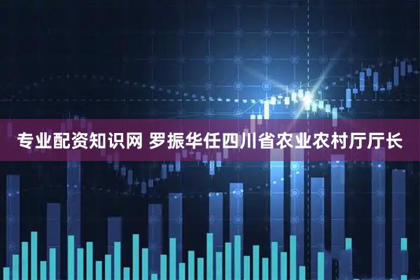 专业配资知识网 罗振华任四川省农业农村厅厅长